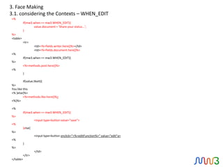3. Face Making
3.1. considering the Contexts – WHEN_EDIT
<%
          if(mw3.when == mw3.WHEN_EDIT){
                 value.document = 'Share your status...';
          }
%>
<table>
          <tr>
                   <td><%=fields.writer.here()%></td>
                   <td><%=fields.document.here()%>
<%
          if(mw3.when == mw3.WHEN_EDIT){
%>
          <%=methods.post.here()%>
<%
          }

         if(value.likeIt){
%>
You like this
<% }else{%>
         <%=methods.like.here()%>
<%}%>

<%
          if(mw3.when == mw3.WHEN_EDIT){
%>
                   <input type=button value="save">
<%
          }else{
%>
                   <input type=button onclick="<%=editFunction%>" value="edit"a>
<%
          }
%>
                   </td>
        </tr>
</table>
 