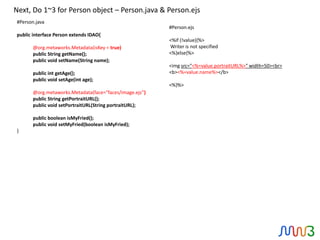 Next, Do 1~3 for Person object – Person.java & Person.ejs
#Person.java
                                                         #Person.ejs
public interface Person extends IDAO{
                                                         <%if (!value){%>
       @org.metaworks.Metadata(isKey = true)             Writer is not specified
       public String getName();                          <%}else{%>
       public void setName(String name);
                                                         <img src="<%=value.portraitURL%>" width=50><br>
       public int getAge();                              <b><%=value.name%></b>
       public void setAge(int age);
                                                         <%}%>
       @org.metaworks.Metadata(face="faces/image.ejs”)
       public String getPortraitURL();
       public void setPortraitURL(String portraitURL);

       public boolean isMyFried();
       public void setMyFried(boolean isMyFried);
}
 