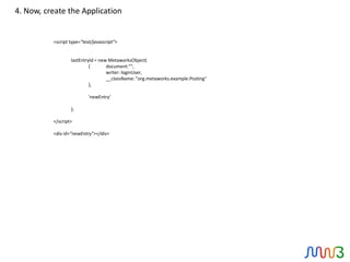 4. Now, create the Application


          <script type="text/javascript">


                  lastEntryId = new MetaworksObject(
                           {       document:"",
                                   writer: loginUser,
                                   __className: "org.metaworks.example.Posting"
                           },

                           'newEntry'

                  );

          </script>

          <div id=”newEntry"></div>
 