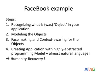 FaceBook example
Steps:
1. Recognizing what is (was) ‘Object’ in your
   application
2. Modeling the Objects
3. Face making and Context-awaring for the
   Objects
4. Creating Application with highly-abstracted
   programming Model – almost natural language!
 Humanity-Recovery !
 