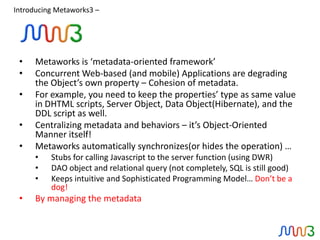 Introducing Metaworks3 –




 •    Metaworks is ‘metadata-oriented framework’
 •    Concurrent Web-based (and mobile) Applications are degrading
      the Object’s own property – Cohesion of metadata.
 •    For example, you need to keep the properties’ type as same value
      in DHTML scripts, Server Object, Data Object(Hibernate), and the
      DDL script as well.
 •    Centralizing metadata and behaviors – it’s Object-Oriented
      Manner itself!
 •    Metaworks automatically synchronizes(or hides the operation) …
      •   Stubs for calling Javascript to the server function (using DWR)
      •   DAO object and relational query (not completely, SQL is still good)
      •   Keeps intuitive and Sophisticated Programming Model… Don’t be a
          dog!
 •    By managing the metadata
 