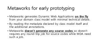 Metaworks for early prototyping
• Metaworks generates Dynamic Web Applications on the fly
from your domain class model with minimal technical details.
• By reading the metadata declared by class model itself and
the additional annotations.
• Metaworks doesn’t generate any source codes so doesn’t
requires any round-trip job for source codes while MDA need
such a job.
 