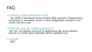FAQ
• Is MW4 a code-generation tool?
No. MW4 is framework that promotes DDD approach. Programming
convention is annotation-driven, so the configuration remains in the
model. Not the code.
• MW4 fits only for CRUD application?
No. You can develop any kind of applications like social network
services or mobile apps. Examples will be available soon.
• License?
MIT
 