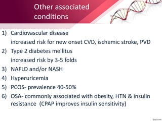 Other associated
conditions
1) Cardiovascular disease
increased risk for new onset CVD, ischemic stroke, PVD
2) Type 2 diabetes mellitus
increased risk by 3-5 folds
3) NAFLD and/or NASH
4) Hyperuricemia
5) PCOS- prevalence 40-50%
6) OSA- commonly associated with obesity, HTN & insulin
resistance (CPAP improves insulin sensitivity)
 