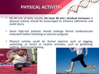 PHYSICAL ACTIVITY-
• 60–90 min of daily activity (At least 30 min.) Gradual increases in
physical activity should be encouraged to enhance adherence and
avoid injury.
• Some high-risk patients should undergo formal cardiovascular
evaluation before initiating an exercise program.
• Physical activity could be formal exercise such as jogging,
swimming, or tennis or routine activities, such as gardening,
walking, and housecleaning.
 