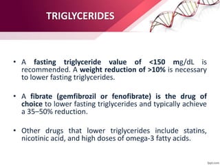 TRIGLYCERIDES
• A fasting triglyceride value of <150 mg/dL is
recommended. A weight reduction of >10% is necessary
to lower fasting triglycerides.
• A fibrate (gemfibrozil or fenofibrate) is the drug of
choice to lower fasting triglycerides and typically achieve
a 35–50% reduction.
• Other drugs that lower triglycerides include statins,
nicotinic acid, and high doses of omega-3 fatty acids.
 