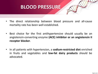 BLOOD PRESSURE
• The direct relationship between blood pressure and all-cause
mortality rate has been well established.
• Best choice for the first antihypertensive should usually be an
angiotensin-converting enzyme (ACE) inhibitor or an angiotensin II
receptor blocker.
• In all patients with hypertension, a sodium-restricted diet enriched
in fruits and vegetables and low-fat dairy products should be
advocated.
 
