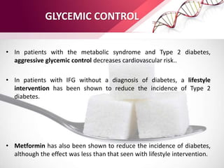 GLYCEMIC CONTROL
• In patients with the metabolic syndrome and Type 2 diabetes,
aggressive glycemic control decreases cardiovascular risk..
• In patients with IFG without a diagnosis of diabetes, a lifestyle
intervention has been shown to reduce the incidence of Type 2
diabetes.
• Metformin has also been shown to reduce the incidence of diabetes,
although the effect was less than that seen with lifestyle intervention.
 