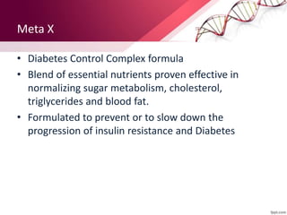 Meta X
• Diabetes Control Complex formula
• Blend of essential nutrients proven effective in
normalizing sugar metabolism, cholesterol,
triglycerides and blood fat.
• Formulated to prevent or to slow down the
progression of insulin resistance and Diabetes
 