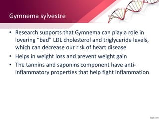 Gymnema sylvestre
• Research supports that Gymnema can play a role in
lovering “bad” LDL cholesterol and triglyceride levels,
which can decrease our risk of heart disease
• Helps in weight loss and prevent weight gain
• The tannins and saponins component have anti-
inflammatory properties that help fight inflammation
 
