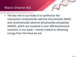 Niacin (Vitamin B3)
• The key role in our body is to synthesize the
coenzymes nicotinamide adenine dinucleotide (NAD)
and nicotinamaide adenine dinucleotide phosphate
(NADP), which are involved in over 400 biochemical
reactions in our body – mainly related to obtaining
energy from the food we eat
 