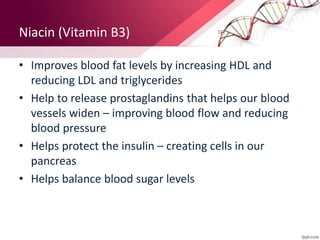 Niacin (Vitamin B3)
• Improves blood fat levels by increasing HDL and
reducing LDL and triglycerides
• Help to release prostaglandins that helps our blood
vessels widen – improving blood flow and reducing
blood pressure
• Helps protect the insulin – creating cells in our
pancreas
• Helps balance blood sugar levels
 