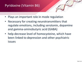 Pyridoxine (Vitamin B6)
• Plays an important role in mode regulation
• Necessary for creating neurotransmitters that
regulate emotions, including serotonin, dopamine
and gamma-aminobutyric acid (GABA)
• help decrease level of homocysteine, which have
been linked to depression and other psychiatric
issues
 