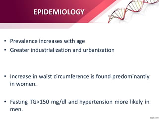 EPIDEMIOLOGY
• Prevalence increases with age
• Greater industrialization and urbanization
• Increase in waist circumference is found predominantly
in women.
• Fasting TG>150 mg/dl and hypertension more likely in
men.
 