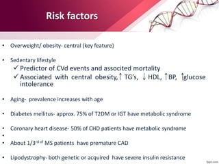 Risk factors
• Overweight/ obesity- central (key feature)
• Sedentary lifestyle
 Predictor of CVd events and associted mortality
 Associated with central obesity, TG’s, HDL, BP, glucose
intolerance
• Aging- prevalence increases with age
• Diabetes mellitus- approx. 75% of T2DM or IGT have metabolic syndrome
• Coronary heart disease- 50% of CHD patients have metabolic syndrome
•
• About 1/3rd of MS patients have premature CAD
• Lipodystrophy- both genetic or acquired have severe insulin resistance
 