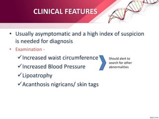 CLINICAL FEATURES
• Usually asymptomatic and a high index of suspicion
is needed for diagnosis
• Examination -
Increased waist circumference
Increased Blood Pressure
Lipoatrophy
Acanthosis nigricans/ skin tags
Should alert to
search for other
abnormalities
 