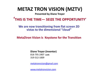 METAZ TRON VISION (MZTV)
              Presented by Diane Troyer

‘THIS IS THE TIME— SEIZE THE OPPORTUNITY’
  We are now transitioning from flat screen 2D
       vistas to the dimensional “cloud”

 MetaZtron Vision is Keystone for the Transition



          Diane Troyer (inventor)
          818-795-2407   (cell)
          319-512-1009

          metatronvision@gmail.com

          www.metatronvision.com
 