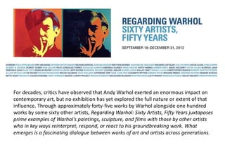 For decades, critics have observed that Andy Warhol exerted an enormous impact on
contemporary art, but no exhibition has yet explored the full nature or extent of that
influence. Through approximately forty-five works by Warhol alongside one hundred
works by some sixty other artists, Regarding Warhol: Sixty Artists, Fifty Years juxtaposes
prime examples of Warhol's paintings, sculpture, and films with those by other artists
who in key ways reinterpret, respond, or react to his groundbreaking work. What
emerges is a fascinating dialogue between works of art and artists across generations.
 