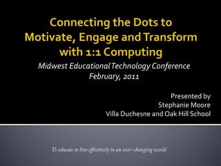 Connecting the Dots to Motivate, Engage and Transform with 1:1 Computing Midwest Educational Technology Conference February, 2011 Presented by  Stephanie Moore Villa Duchesne and Oak Hill School To educate to live effectively in an ever-changing world 