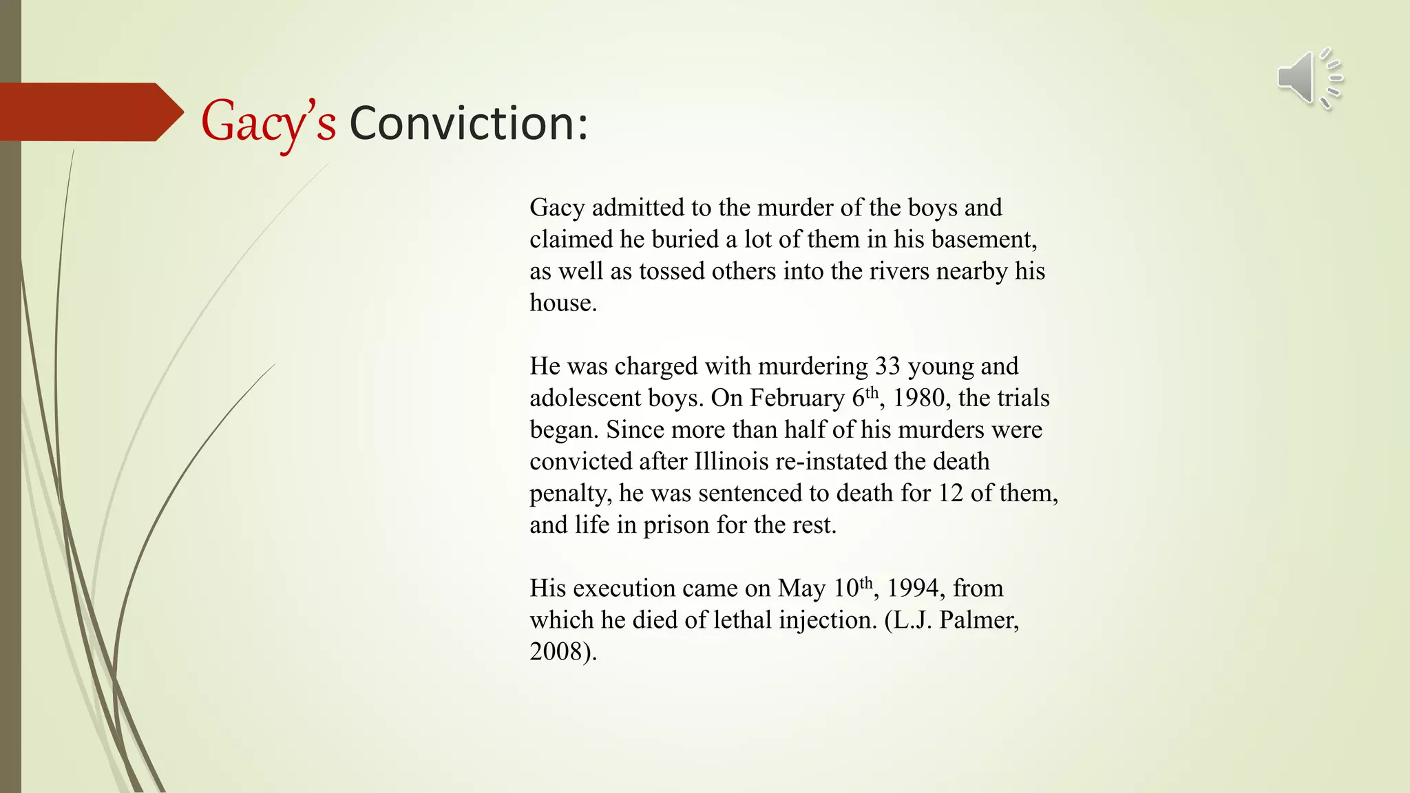Gacy’s Conviction:
Gacy admitted to the murder of the boys and
claimed he buried a lot of them in his basement,
as well as tossed others into the rivers nearby his
house.
He was charged with murdering 33 young and
adolescent boys. On February 6th, 1980, the trials
began. Since more than half of his murders were
convicted after Illinois re-instated the death
penalty, he was sentenced to death for 12 of them,
and life in prison for the rest.
His execution came on May 10th, 1994, from
which he died of lethal injection. (L.J. Palmer,
2008).
 