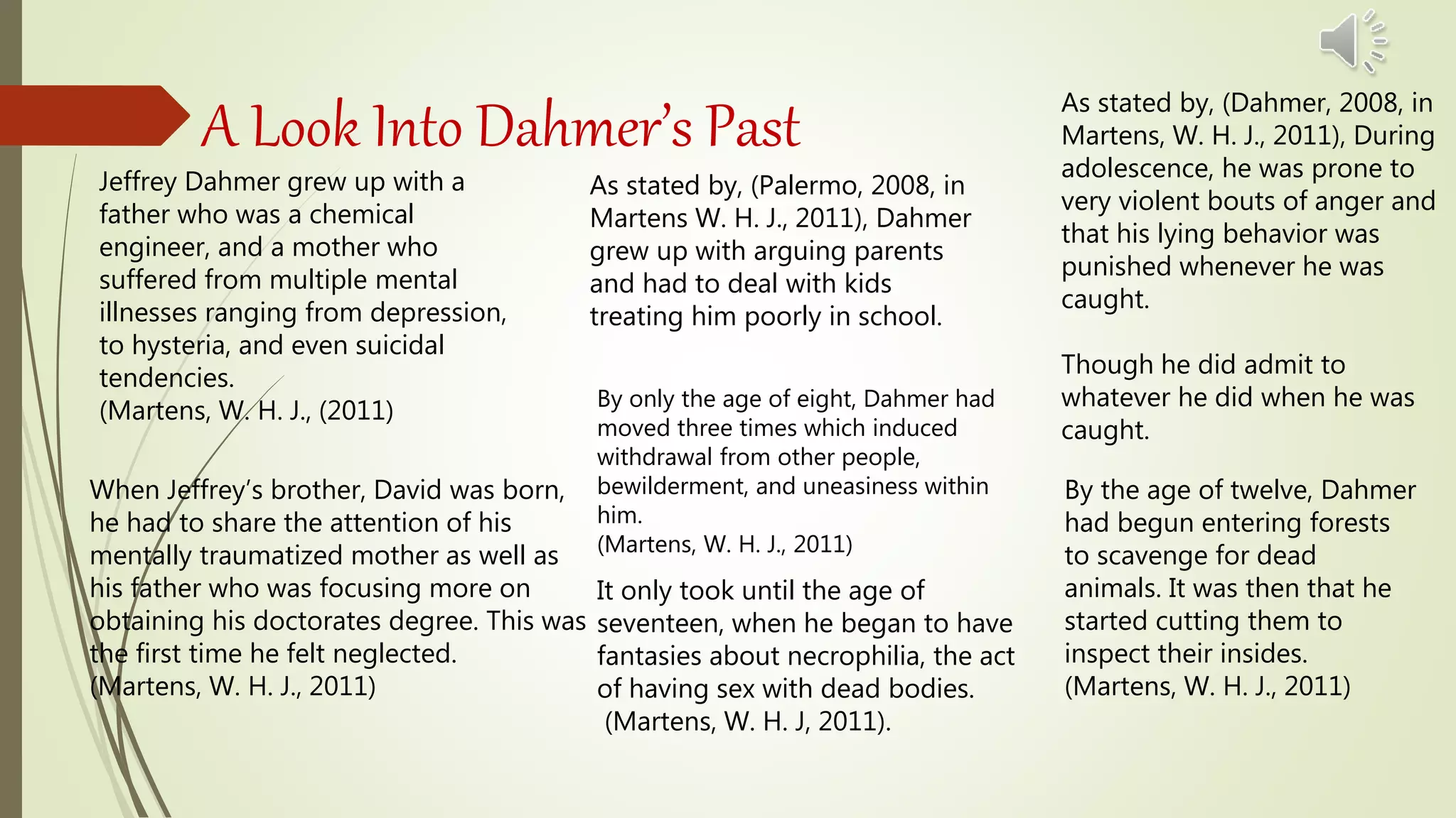 A Look Into Dahmer’s Past
Jeffrey Dahmer grew up with a
father who was a chemical
engineer, and a mother who
suffered from multiple mental
illnesses ranging from depression,
to hysteria, and even suicidal
tendencies.
(Martens, W. H. J., (2011)
When Jeffrey’s brother, David was born,
he had to share the attention of his
mentally traumatized mother as well as
his father who was focusing more on
obtaining his doctorates degree. This was
the first time he felt neglected.
(Martens, W. H. J., 2011)
As stated by, (Palermo, 2008, in
Martens W. H. J., 2011), Dahmer
grew up with arguing parents
and had to deal with kids
treating him poorly in school.
By only the age of eight, Dahmer had
moved three times which induced
withdrawal from other people,
bewilderment, and uneasiness within
him.
(Martens, W. H. J., 2011)
As stated by, (Dahmer, 2008, in
Martens, W. H. J., 2011), During
adolescence, he was prone to
very violent bouts of anger and
that his lying behavior was
punished whenever he was
caught.
Though he did admit to
whatever he did when he was
caught.
By the age of twelve, Dahmer
had begun entering forests
to scavenge for dead
animals. It was then that he
started cutting them to
inspect their insides.
(Martens, W. H. J., 2011)
It only took until the age of
seventeen, when he began to have
fantasies about necrophilia, the act
of having sex with dead bodies.
(Martens, W. H. J, 2011).
 