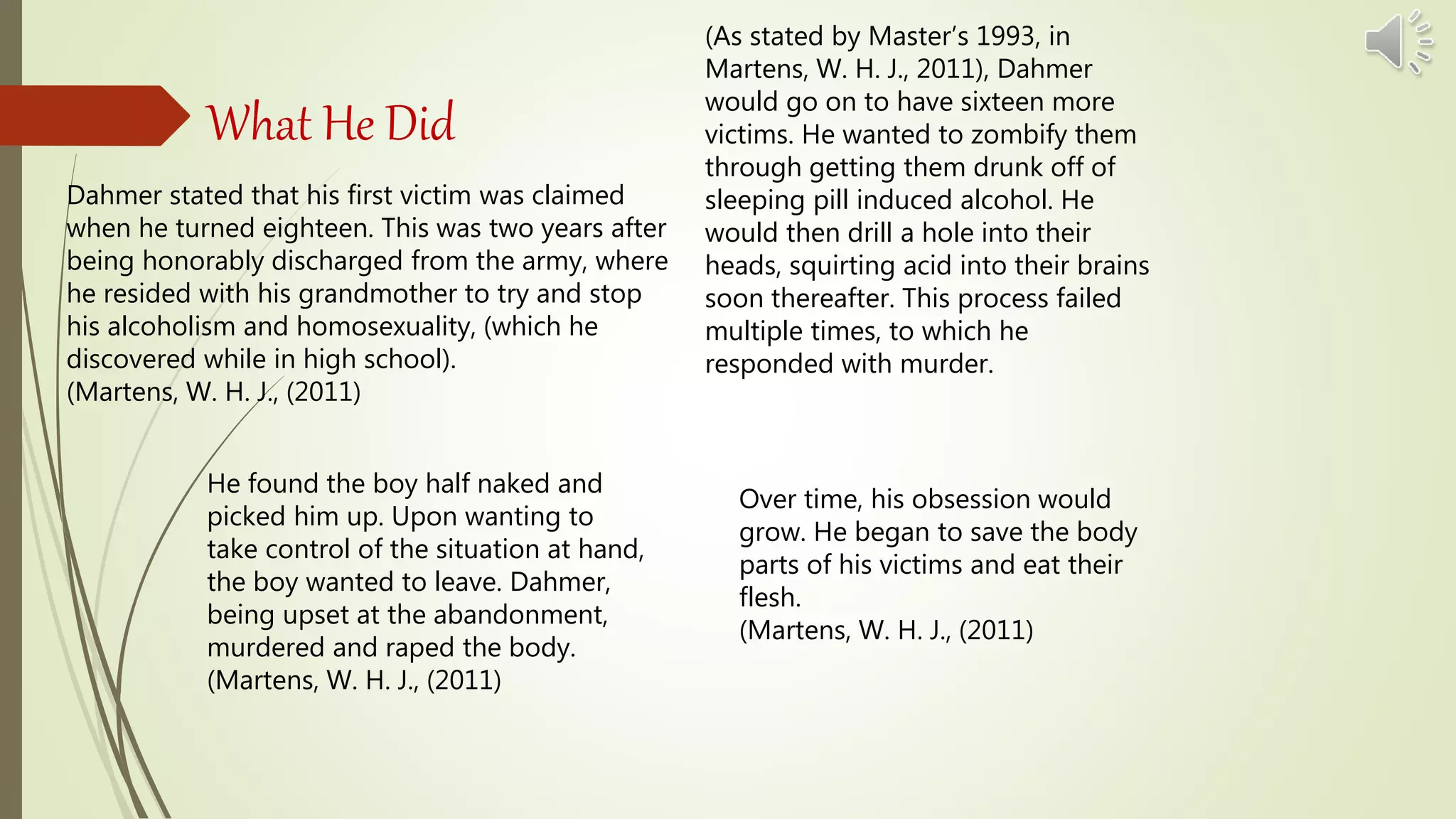 What He Did
Dahmer stated that his first victim was claimed
when he turned eighteen. This was two years after
being honorably discharged from the army, where
he resided with his grandmother to try and stop
his alcoholism and homosexuality, (which he
discovered while in high school).
(Martens, W. H. J., (2011)
He found the boy half naked and
picked him up. Upon wanting to
take control of the situation at hand,
the boy wanted to leave. Dahmer,
being upset at the abandonment,
murdered and raped the body.
(Martens, W. H. J., (2011)
(As stated by Master’s 1993, in
Martens, W. H. J., 2011), Dahmer
would go on to have sixteen more
victims. He wanted to zombify them
through getting them drunk off of
sleeping pill induced alcohol. He
would then drill a hole into their
heads, squirting acid into their brains
soon thereafter. This process failed
multiple times, to which he
responded with murder.
Over time, his obsession would
grow. He began to save the body
parts of his victims and eat their
flesh.
(Martens, W. H. J., (2011)
 