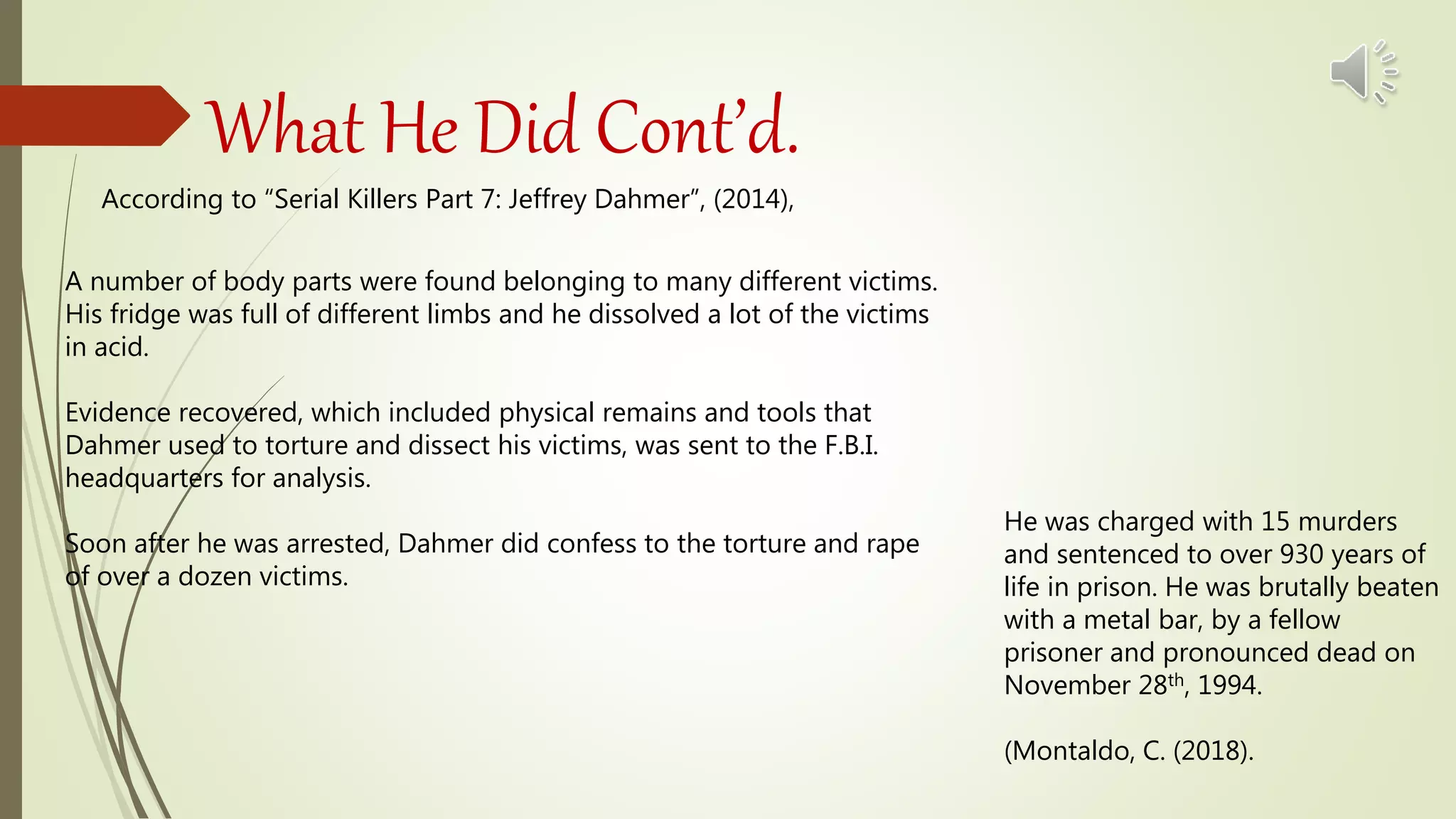 What He Did Cont’d.
According to “Serial Killers Part 7: Jeffrey Dahmer”, (2014),
A number of body parts were found belonging to many different victims.
His fridge was full of different limbs and he dissolved a lot of the victims
in acid.
Evidence recovered, which included physical remains and tools that
Dahmer used to torture and dissect his victims, was sent to the F.B.I.
headquarters for analysis.
Soon after he was arrested, Dahmer did confess to the torture and rape
of over a dozen victims.
He was charged with 15 murders
and sentenced to over 930 years of
life in prison. He was brutally beaten
with a metal bar, by a fellow
prisoner and pronounced dead on
November 28th, 1994.
(Montaldo, C. (2018).
 