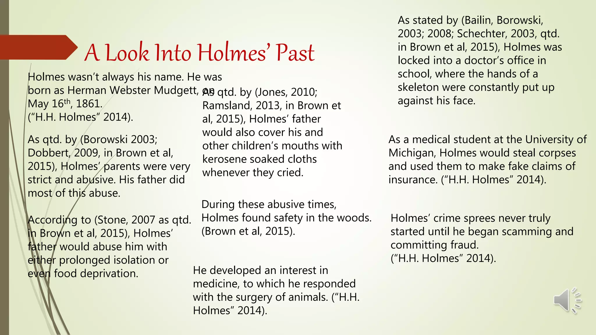 A Look Into Holmes’ Past
Holmes wasn’t always his name. He was
born as Herman Webster Mudgett, on
May 16th, 1861.
(“H.H. Holmes” 2014).
As qtd. by (Borowski 2003;
Dobbert, 2009, in Brown et al,
2015), Holmes’ parents were very
strict and abusive. His father did
most of this abuse.
According to (Stone, 2007 as qtd.
in Brown et al, 2015), Holmes’
father would abuse him with
either prolonged isolation or
even food deprivation. He developed an interest in
medicine, to which he responded
with the surgery of animals. (“H.H.
Holmes” 2014).
Holmes’ crime sprees never truly
started until he began scamming and
committing fraud.
(“H.H. Holmes” 2014).
As a medical student at the University of
Michigan, Holmes would steal corpses
and used them to make fake claims of
insurance. (“H.H. Holmes” 2014).
As qtd. by (Jones, 2010;
Ramsland, 2013, in Brown et
al, 2015), Holmes’ father
would also cover his and
other children’s mouths with
kerosene soaked cloths
whenever they cried.
During these abusive times,
Holmes found safety in the woods.
(Brown et al, 2015).
As stated by (Bailin, Borowski,
2003; 2008; Schechter, 2003, qtd.
in Brown et al, 2015), Holmes was
locked into a doctor’s office in
school, where the hands of a
skeleton were constantly put up
against his face.
 