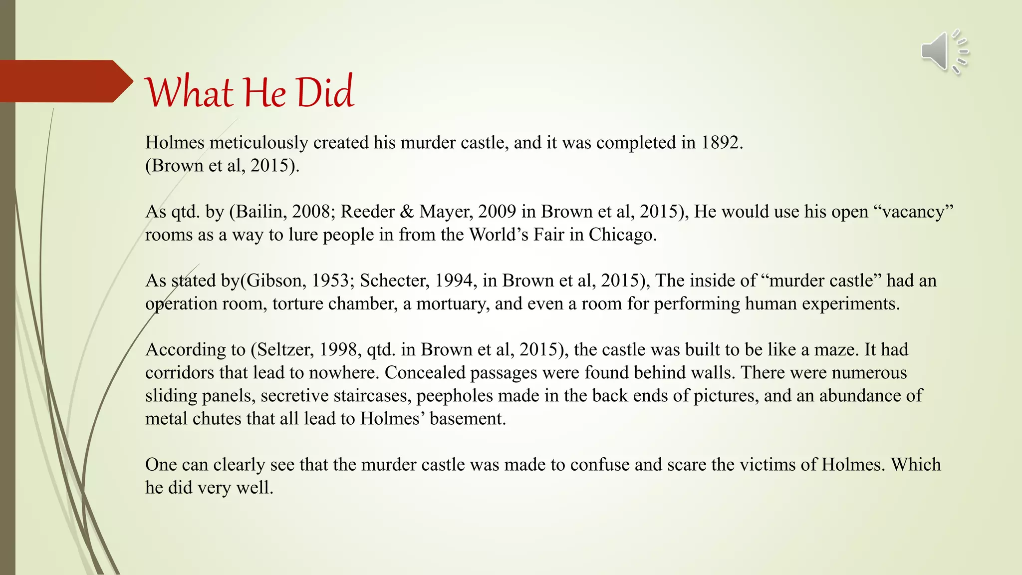 What He Did
Holmes meticulously created his murder castle, and it was completed in 1892.
(Brown et al, 2015).
As qtd. by (Bailin, 2008; Reeder & Mayer, 2009 in Brown et al, 2015), He would use his open “vacancy”
rooms as a way to lure people in from the World’s Fair in Chicago.
As stated by(Gibson, 1953; Schecter, 1994, in Brown et al, 2015), The inside of “murder castle” had an
operation room, torture chamber, a mortuary, and even a room for performing human experiments.
According to (Seltzer, 1998, qtd. in Brown et al, 2015), the castle was built to be like a maze. It had
corridors that lead to nowhere. Concealed passages were found behind walls. There were numerous
sliding panels, secretive staircases, peepholes made in the back ends of pictures, and an abundance of
metal chutes that all lead to Holmes’ basement.
One can clearly see that the murder castle was made to confuse and scare the victims of Holmes. Which
he did very well.
 