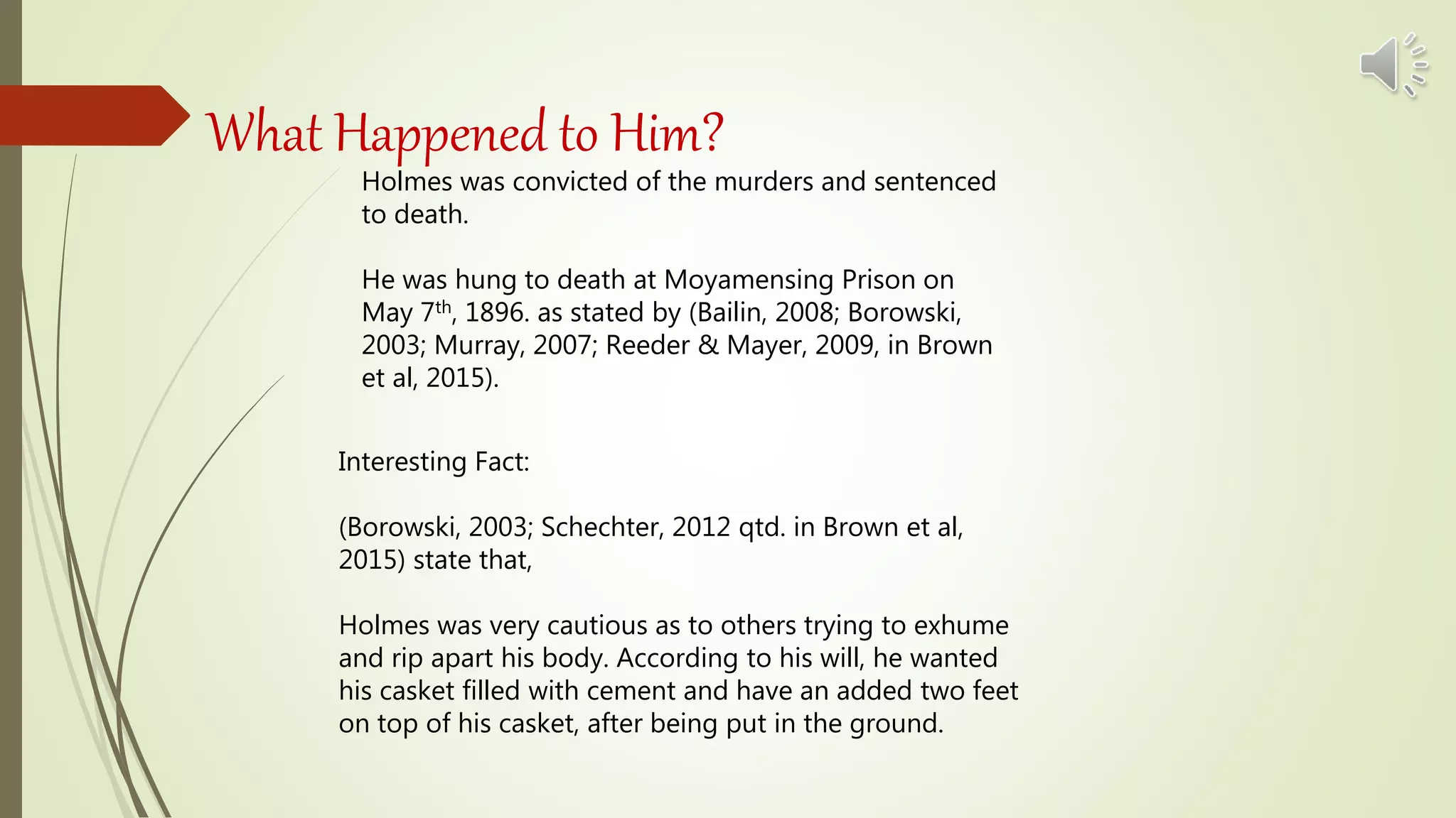 What Happened to Him?
Holmes was convicted of the murders and sentenced
to death.
He was hung to death at Moyamensing Prison on
May 7th, 1896. as stated by (Bailin, 2008; Borowski,
2003; Murray, 2007; Reeder & Mayer, 2009, in Brown
et al, 2015).
Interesting Fact:
(Borowski, 2003; Schechter, 2012 qtd. in Brown et al,
2015) state that,
Holmes was very cautious as to others trying to exhume
and rip apart his body. According to his will, he wanted
his casket filled with cement and have an added two feet
on top of his casket, after being put in the ground.
 