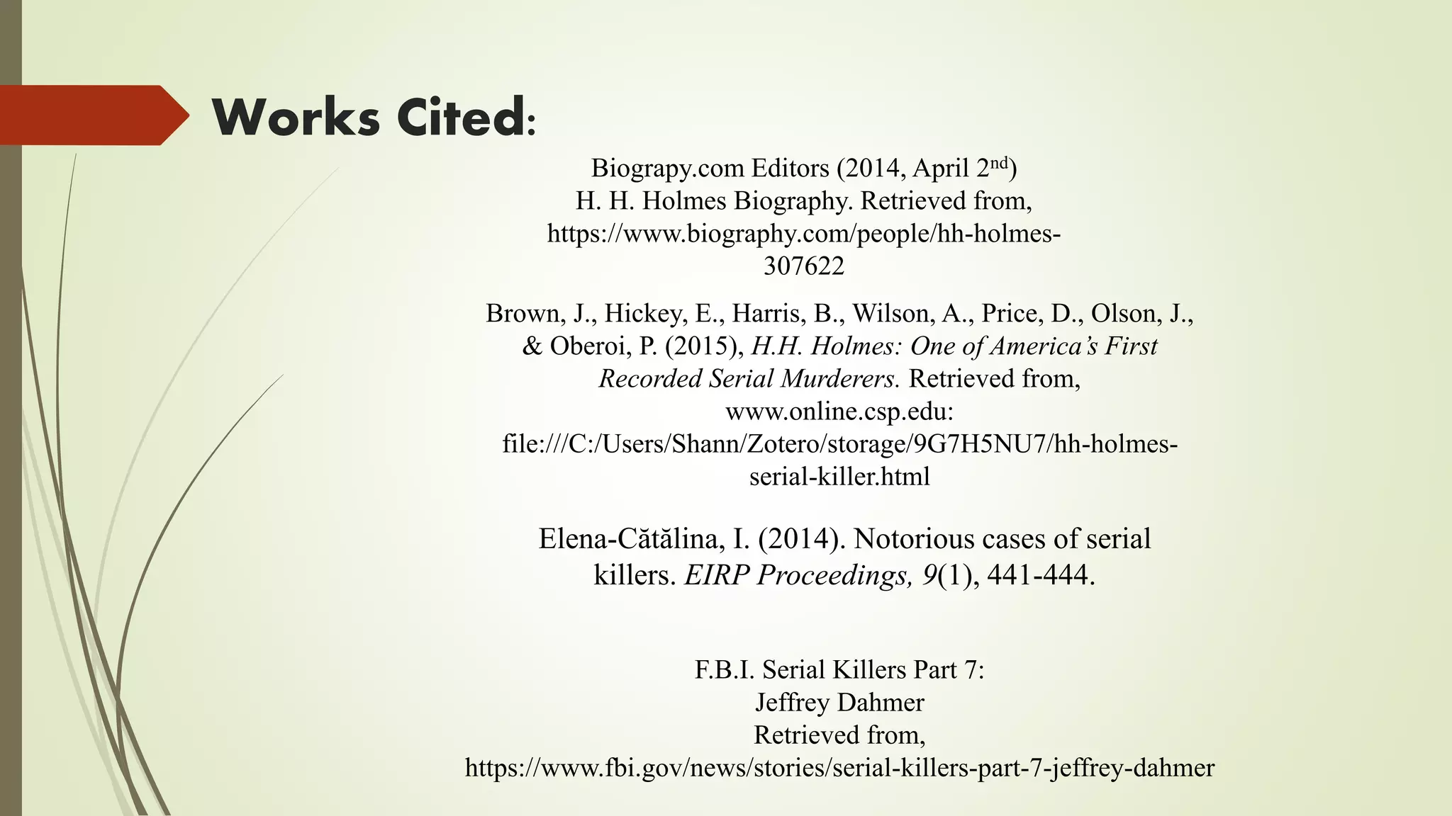Works Cited:
Elena-Cătălina, I. (2014). Notorious cases of serial
killers. EIRP Proceedings, 9(1), 441-444.
F.B.I. Serial Killers Part 7:
Jeffrey Dahmer
Retrieved from,
https://www.fbi.gov/news/stories/serial-killers-part-7-jeffrey-dahmer
Biograpy.com Editors (2014, April 2nd)
H. H. Holmes Biography. Retrieved from,
https://www.biography.com/people/hh-holmes-
307622
Brown, J., Hickey, E., Harris, B., Wilson, A., Price, D., Olson, J.,
& Oberoi, P. (2015), H.H. Holmes: One of America’s First
Recorded Serial Murderers. Retrieved from,
www.online.csp.edu:
file:///C:/Users/Shann/Zotero/storage/9G7H5NU7/hh-holmes-
serial-killer.html
 