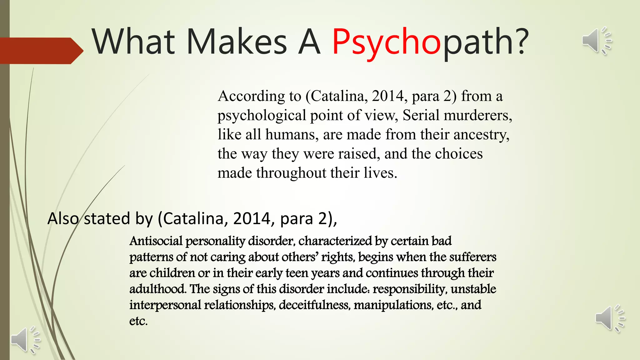 What Makes A Psychopath?
According to (Catalina, 2014, para 2) from a
psychological point of view, Serial murderers,
like all humans, are made from their ancestry,
the way they were raised, and the choices
made throughout their lives.
Also stated by (Catalina, 2014, para 2),
Antisocial personality disorder, characterized by certain bad
patterns of not caring about others’ rights, begins when the sufferers
are children or in their early teen years and continues through their
adulthood. The signs of this disorder include: responsibility, unstable
interpersonal relationships, deceitfulness, manipulations, etc., and
etc.
 