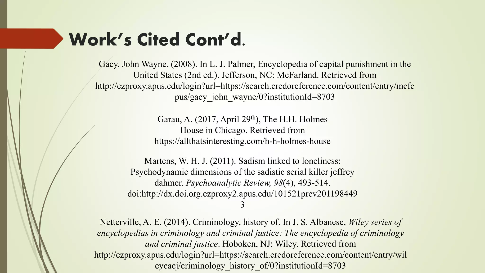 Work’s Cited Cont’d.
Netterville, A. E. (2014). Criminology, history of. In J. S. Albanese, Wiley series of
encyclopedias in criminology and criminal justice: The encyclopedia of criminology
and criminal justice. Hoboken, NJ: Wiley. Retrieved from
http://ezproxy.apus.edu/login?url=https://search.credoreference.com/content/entry/wil
eycacj/criminology_history_of/0?institutionId=8703
Martens, W. H. J. (2011). Sadism linked to loneliness:
Psychodynamic dimensions of the sadistic serial killer jeffrey
dahmer. Psychoanalytic Review, 98(4), 493-514.
doi:http://dx.doi.org.ezproxy2.apus.edu/101521prev201198449
3
Garau, A. (2017, April 29th), The H.H. Holmes
House in Chicago. Retrieved from
https://allthatsinteresting.com/h-h-holmes-house
Gacy, John Wayne. (2008). In L. J. Palmer, Encyclopedia of capital punishment in the
United States (2nd ed.). Jefferson, NC: McFarland. Retrieved from
http://ezproxy.apus.edu/login?url=https://search.credoreference.com/content/entry/mcfc
pus/gacy_john_wayne/0?institutionId=8703
 