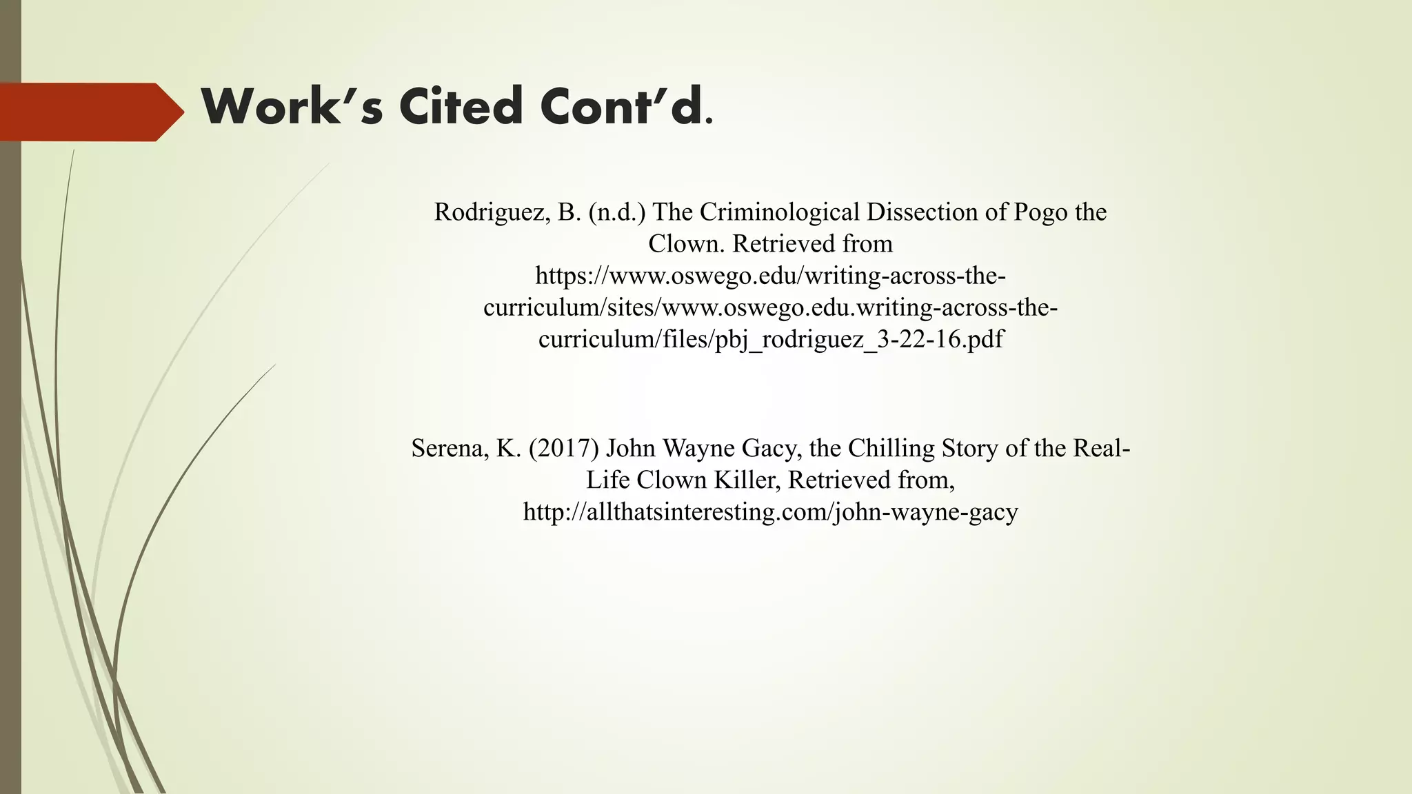 Work’s Cited Cont’d.
Serena, K. (2017) John Wayne Gacy, the Chilling Story of the Real-
Life Clown Killer, Retrieved from,
http://allthatsinteresting.com/john-wayne-gacy
Rodriguez, B. (n.d.) The Criminological Dissection of Pogo the
Clown. Retrieved from
https://www.oswego.edu/writing-across-the-
curriculum/sites/www.oswego.edu.writing-across-the-
curriculum/files/pbj_rodriguez_3-22-16.pdf
 