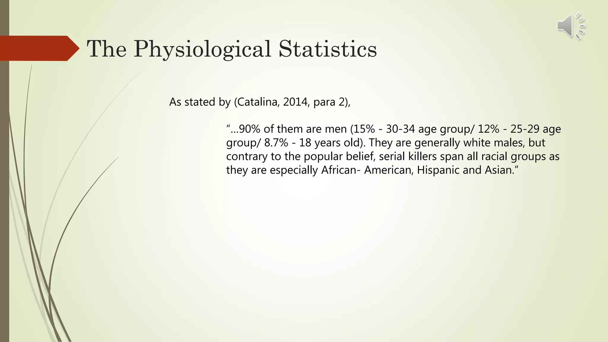 The Physiological Statistics
As stated by (Catalina, 2014, para 2),
“…90% of them are men (15% - 30-34 age group/ 12% - 25-29 age
group/ 8.7% - 18 years old). They are generally white males, but
contrary to the popular belief, serial killers span all racial groups as
they are especially African- American, Hispanic and Asian.”
 