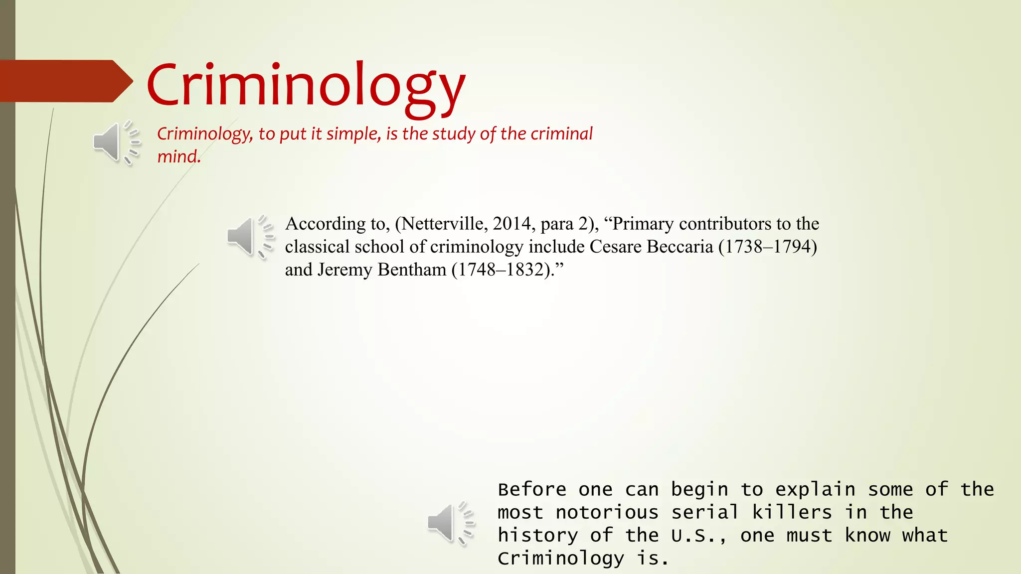 Criminology
Before one can begin to explain some of the
most notorious serial killers in the
history of the U.S., one must know what
Criminology is.
Criminology, to put it simple, is the study of the criminal
mind.
According to, (Netterville, 2014, para 2), “Primary contributors to the
classical school of criminology include Cesare Beccaria (1738–1794)
and Jeremy Bentham (1748–1832).”
 