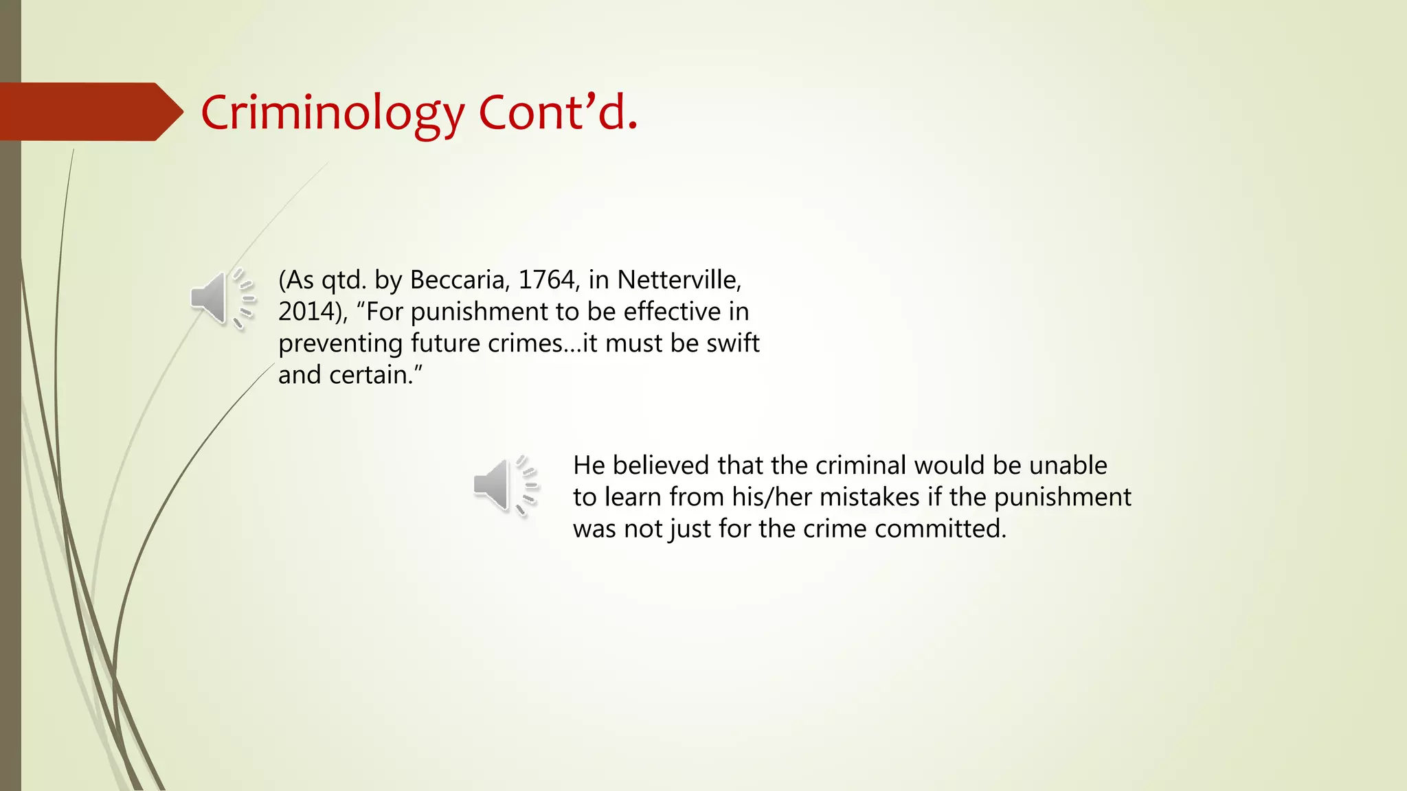 Criminology Cont’d.
(As qtd. by Beccaria, 1764, in Netterville,
2014), “For punishment to be effective in
preventing future crimes…it must be swift
and certain.”
He believed that the criminal would be unable
to learn from his/her mistakes if the punishment
was not just for the crime committed.
 