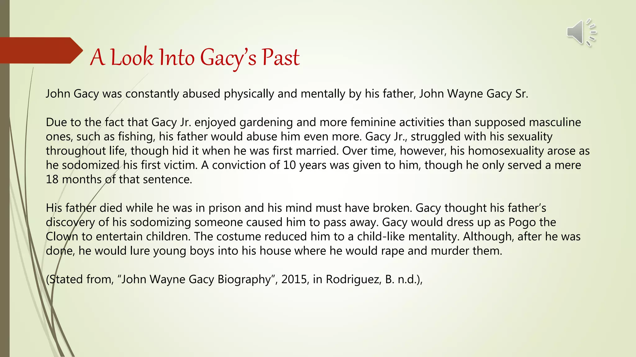 A Look Into Gacy’s Past
John Gacy was constantly abused physically and mentally by his father, John Wayne Gacy Sr.
Due to the fact that Gacy Jr. enjoyed gardening and more feminine activities than supposed masculine
ones, such as fishing, his father would abuse him even more. Gacy Jr., struggled with his sexuality
throughout life, though hid it when he was first married. Over time, however, his homosexuality arose as
he sodomized his first victim. A conviction of 10 years was given to him, though he only served a mere
18 months of that sentence.
His father died while he was in prison and his mind must have broken. Gacy thought his father’s
discovery of his sodomizing someone caused him to pass away. Gacy would dress up as Pogo the
Clown to entertain children. The costume reduced him to a child-like mentality. Although, after he was
done, he would lure young boys into his house where he would rape and murder them.
(Stated from, “John Wayne Gacy Biography”, 2015, in Rodriguez, B. n.d.),
 