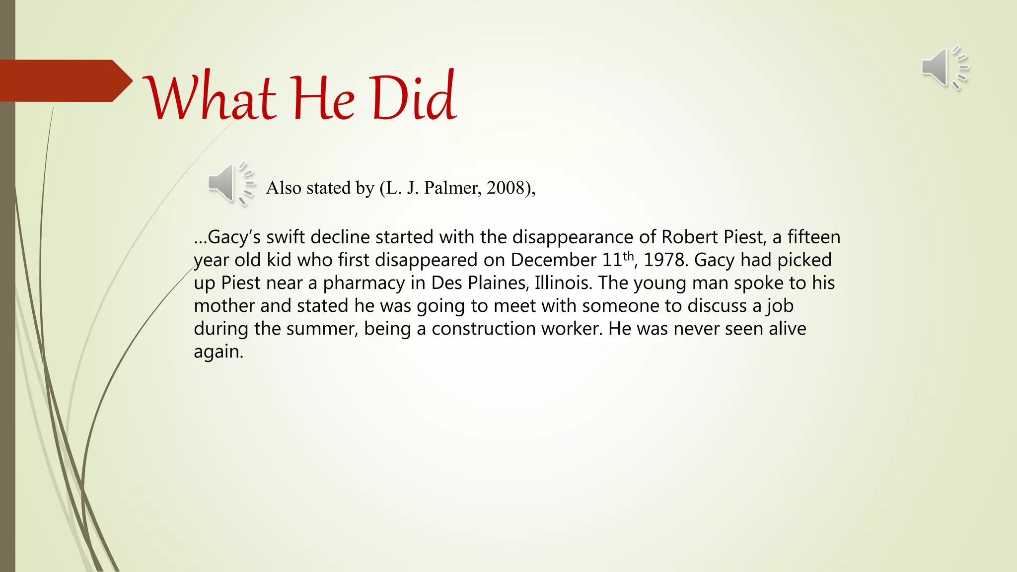 What He Did
Also stated by (L. J. Palmer, 2008),
…Gacy’s swift decline started with the disappearance of Robert Piest, a fifteen
year old kid who first disappeared on December 11th, 1978. Gacy had picked
up Piest near a pharmacy in Des Plaines, Illinois. The young man spoke to his
mother and stated he was going to meet with someone to discuss a job
during the summer, being a construction worker. He was never seen alive
again.
 