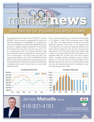 AUGUST 2012                                                                                              REAL ESTATE UPDATE




       The average price of a resale home in the GTA in July was            From a volume perspective, the month of July produced
       $476,947 - which was up by a respectable 4% versus the               a 1% decline in sales (7,570 transactions versus 7,683
       July 2011 average price of $458,646. It is interesting to            in July 2011). The sales decline was led by the condo
       note that the MLS® Home Price Index (MLS® HPI), which                apartment segment (-10%) while, at the opposite end
       provides an apples-to-apples comparison of benchmark                 of the spectrum, the townhome segment posted a very
       home prices from one year to the next, was up by 7.1%                robust volume increase of 15%. The very strong annual
       on a year-over-year basis. The variance between these                sales growth in the ﬁrst half of 2012 and an earlier peak
       two price growth rates is accounted for the fact that the            in sales this spring compared to 2011 help explain more
       mix of homes sold in July 2012 versus July 2011 was                  moderate sales this summer. The new more stringent
       substantively different. As a result, the MLS® HPI likely            CMHC mortgage lending guidelines (which became
       offers a more accurate reading on actual price growth for            effective on July 9th) and the continued weight of the
       this particular period. However, price growth has deﬁnitely          additional upfront cost of the City of Toronto land transfer
       moderated versus recent months due to a much better                  tax have also likely prompted some households to put
       supplied market.                                                     their buying decisions on hold.

                               GTA AVERAGE RESALE PRICE                                          GTA RESALE HOME SALES
  8        9           10 11 12                                         8       9      10 11 12
      $540,000                                                              12,000
                                                        2011         2012                                                              2011
      $520,000                                                              10,500
                                                                                                                                       2012

sale Home SalesGTA Resale Home Sales
      $500,000                                                               9,000
      $480,000                                                               7,500
      $460,000                                                               6,000
      $440,000                                                               4,500
      $420,000                                                               3,000
      $400,000                                                               1,500
                 JAN     MAR     MAY      JUL     SEP          NOV                   JAN   MAR      MAY       JUL       SEP      NOV




                                 James Metcalfe BROKER
                                 416-931-4161                                                         Royal LePage Real Estate Services Ltd.
                                                                                                      Johnston & Daniel Division, Brokerage
                                                                                                 477 Mount Pleasant Rd., Toronto, ON M4S 2L9


                                 www.OurHomeToronto.com | Service@OurHomeToronto.com
                                                                                                                                     1
 