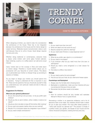 t
HOWTO DESIGN A KITCHEN
3
When designing a kitchen, you need to take into consideration
the architecture of the house. There has to be integration
between the architecture of the house and the interior design to
create harmony. Relatively neutral monochromatic colours work
well because  they act to unify a house. Good design requires
harmony and unity. 
Whether doing traditional or contemporary, everyone loves
a classic white kitchen with some glass fronted cabinets.
Open shelving, a pantry or a coffee station can add some visual
interest.
Colour trends start on the runways in Paris and trickle down
to interior design. Therefore a neutral kitchen allows you to
accessorize with your favourite or current colours.  This allows
you to personalize your kitchen or change things up according to
seasons or holidays.
As you begin to design your kitchen you should spend time
in discovery.  Trying to understand all that is important in your
life. These are the questions that you should ask yourself to help
you understand your own particular needs and also to help you
avoid problems.
Suggestions For Kitchens
What are your general preferences?
1. Do you like everything to be put away - or do you prefer open
shelves?
2. Would you like an eat-in kitchen, either a table or stools at an
island?
3. Would you like to be able to close off the kitchen after cooking?
4. Do you want your guests nearby when you are cooking?
5. Would a TV or computer station be integrated in your kitchen?
6. Do you need multiple workstations?
Sinks 
1. Do you need more than one sink?
2. What sink depth and size works for you?
3. Would a sprayer be useful for cleaning?
4. Do you need water ﬁltration or soap dispenser built in?
Appliances
1. What do you prefer; gas, electric or a combination?
2. Do you need a microwave?
3. If you entertain often do you need more than one oven or
dishwasher?
4. Would you need a wine refrigerator or a kids’ drawer for
snacks?
5. How about a coffee or tea station?
Storage
1. Do you need a pantry for extra storage?
2. How do you buy your food, do you need extra freezer space.
Countertops and Backsplash 
1. Always view the full slab when choosing stone
2. Backsplash is installed last, make sure that it blends with your
countertop and that grout lines are tight.
3. Remember that all stone needs to be sealed.
Paint 
1. Paint for kitchens should be very durable and washable
(Benjamin Moore- Aura is a good choice).
Renovating a kitchen is an expensive endeavour, and a lot of
decisions have to be made. This checklist should make it easier
for you to plan your kitchen. The most often asked question is
“what style should my cabinets be?” The answer is simple in
a perfect world; your garden, the facade of your house and the
interior should all correspond, creating harmony and unity.
This article was contributed by Andrea Gray, a Toronto based interior designer. Please visit her at www.andreagraydesign.com
TRENDY
CORNER
 