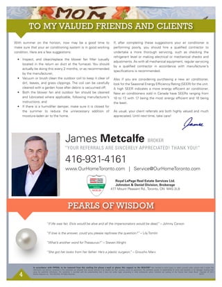 4
James Metcalfe BROKER
416-931-4161
www.OurHomeToronto.com | Service@OurHomeToronto.com
In accordance with PIPEDA, to be removed from this mailing list please e-mail or phone this request to the REALTOR®
Not intended to solicit buyers or sellers currently under contract with a broker. The
information and opinions contained in this newsletter are obtained from sources believed to be reliable, but their accuracy cannot be guaranteed. The publishers assume no responsibility for errors and omissions or for damages resulting from
using the published information. This newsletter is provided with the understanding that it does not render legal, accounting or other professional advice. Statistics are courtesy of the Toronto Real Estate Board. Copyright © 2013
Mission Response Inc. 416.236.0543 All Rights Reserved.									 K0191
“YOUR REFERRALS ARE SINCERELY APPRECIATED! THANK YOU!”
Royal LePage Real Estate Services Ltd.
Johnston & Daniel Division, Brokerage
477 Mount Pleasant Rd., Toronto, ON M4S 2L9
GTA Res
With summer on the horizon, now may be a good time to
make sure that your air conditioning system is in good working
condition. Here are a few suggestions:
• Inspect, and clean/replace the blower fan ﬁlter (usually
located in the return air duct at the furnace). You should
actually be doing this every 2 months, or as recommended
by the manufacturer;
• Vacuum or brush clean the outdoor coil to keep it clear of
dirt, leaves, and grass clippings. The coil can be carefully
cleaned with a garden hose after debris is vacuumed off;
• Both the blower fan and outdoor fan should be cleaned
and lubricated where applicable, following manufacturer’s
instructions; and
• If there is a humidiﬁer damper, make sure it is closed for
the summer to reduce the unnecessary addition of
moisture-laden air to the home.
If, after completing these suggestions your air conditioner is
performing poorly, you should hire a qualiﬁed contractor to
undertake a more thorough servicing, such as checking the
refrigerant level or making electrical or mechanical checks and
adjustments. As with all mechanical equipment, regular servicing
by a qualiﬁed contractor in accordance with manufacturer’s
speciﬁcations is recommended.
Also if you are considering purchasing a new air conditioner,
look for the Seasonal Energy Efﬁciency Rating (SEER) for the unit.
A high SEER indicates a more energy efﬁcient air conditioner.
New air conditioners sold in Canada have SEERs ranging from
10 to 17, with 17 being the most energy efﬁcient and 10 being
the least.
As usual, your client referrals are both highly valued and much
appreciated. Until next time, take care!
“If life was fair, Elvis would be alive and all the impersonators would be dead.” – Johnny Carson
“If love is the answer, could you please rephrase the question?” – Lily Tomlin
“What’s another word for Thesaurus?” – Steven Wright
“She got her looks from her father. He’s a plastic surgeon.” – Groucho Marx
 