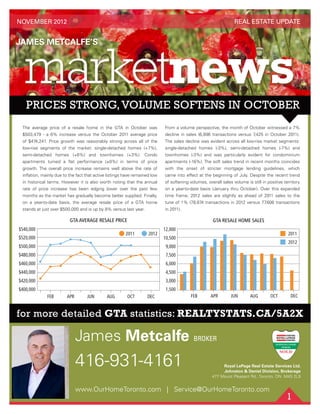 1
for more detailed GTA statistics: REALTYSTATS.CA/5A2X
416-931-4161
James Metcalfe BROKER
www.OurHomeToronto.com | Service@OurHomeToronto.com
REAL ESTATE UPDATE
Royal LePage Real Estate Services Ltd.
Johnston & Daniel Division, Brokerage
477 Mount Pleasant Rd., Toronto, ON M4S 2L9
NOVEMBER 2012
The average price of a resale home in the GTA in October was
$503,479 - a 6% increase versus the October 2011 average price
of $474,241. Price growth was reasonably strong across all of the
low-rise segments of the market: single-detached homes (+7%),
semi-detached homes (+6%) and townhomes (+3%). Condo
apartments turned a ﬂat performance (±0%) in terms of price
growth. The overall price increase remains well above the rate of
inﬂation, mainly due to the fact that active listings have remained low
in historical terms. However it is also worth noting that the annual
rate of price increase has been edging lower over the past few
months as the market has gradually become better supplied. Finally,
on a year-to-date basis, the average resale price of a GTA home
stands at just over $500,000 and is up by 8% versus last year.
From a volume perspective, the month of October witnessed a 7%
decline in sales (6,896 transactions versus 7,425 in October 2011).
The sales decline was evident across all low-rise market segments:
single-detached homes (-3%), semi-detached homes (-7%) and
townhomes (-3%) and was particularly evident for condominium
apartments (-16%). The soft sales trend in recent months coincides
with the onset of stricter mortgage lending guidelines, which
came into effect at the beginning of July. Despite the recent trend
of softening volumes, overall sales volume is still in positive territory
on a year-to-date basis (January thru October). Over this expanded
time frame, 2012 sales are slightly as ahead of 2011 sales to the
tune of 1% (78,674 transactions in 2012 versus 77,606 transactions
in 2011).
GTA RESALE HOME SALES
8 9 10 11 12
GTA Resale Home Sales
APRFEB JUN OCT DECAUG
3,000
1,500
4,500
6,000
7,500
9,000
10,500
12,000
2011
2012
8 9 10 11 12
sale Home Sales
GTA AVERAGE RESALE PRICE
APRFEB JUN OCT DECAUG
$400,000
$540,000
$420,000
$440,000
$460,000
$480,000
$500,000
$520,000
20122011
 