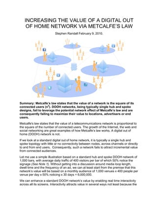 INCREASING THE VALUE OF A DIGITAL OUT
    OF HOME NETWORK VIA METCALFE’S LAW
                           Stephen Randall February 9, 2010.




Summary: Metcalfe’s law states that the value of a network is the square of its
connected users (n2). DOOH networks, being typically single hub and spoke
designs, fail to leverage the potential network effect of Metcalfe’s law and are
consequently failing to maximize their value to locations, advertisers or end
users.
Metcalfe's law states that the value of a telecommunications network is proportional to
the square of the number of connected users. The growth of the Internet, the web and
social networking are great examples of how Metcalfe’s law works. A digital out of
home (DOOH) network is not.
If we look at a standard digital out of home network, it is typically a single hub and
spoke topology with little or no connectivity between nodes, across channels or directly
to and from end users. Consequently, such a network fails to attract incremental value
from connected audiences.
Let me use a simple illustration based on a standard hub and spoke DOOH network of
1,000 bars, with average daily traffic of 400 visitors per bar of which 50% notice the
signage (See Note 1). Without getting into a discussion around media loop length,
dwell time and the frequency of an ad, we can at least start from the premise that this
network’s value will be based on a monthly audience of 1,000 venues x 400 people per
venue per day x 50% noticing x 30 days = 6,000,000.
We can enhance a standard DOOH network’s value by enabling real time interactivity
across all its screens. Interactivity attracts value in several ways not least because the
 