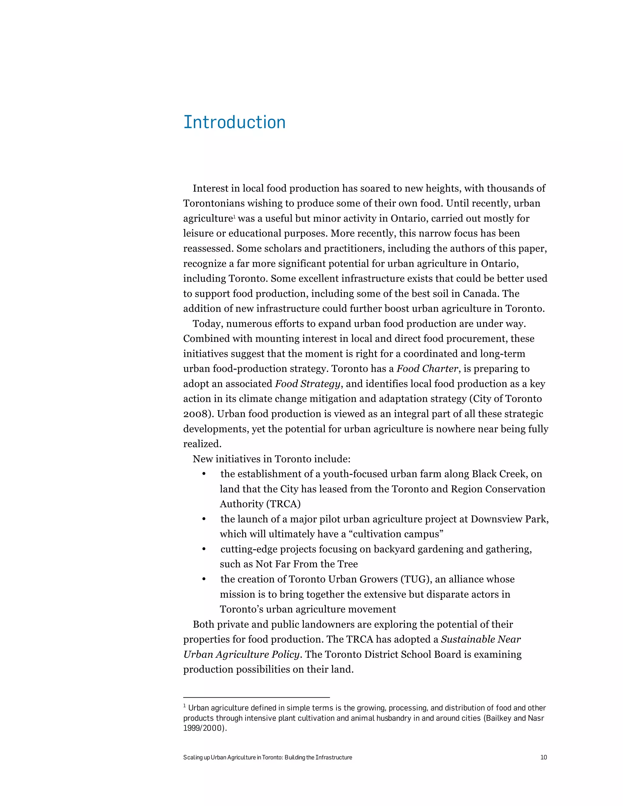 Introduction


  Interest in local food production has soared to new heights, with thousands of
Torontonians wishing to produce some of their own food. Until recently, urban
agriculture1 was a useful but minor activity in Ontario, carried out mostly for
leisure or educational purposes. More recently, this narrow focus has been
reassessed. Some scholars and practitioners, including the authors of this paper,
recognize a far more significant potential for urban agriculture in Ontario,
including Toronto. Some excellent infrastructure exists that could be better used
to support food production, including some of the best soil in Canada. The
addition of new infrastructure could further boost urban agriculture in Toronto.
  Today, numerous efforts to expand urban food production are under way.
Combined with mounting interest in local and direct food procurement, these
initiatives suggest that the moment is right for a coordinated and long-term
urban food-production strategy. Toronto has a Food Charter, is preparing to
adopt an associated Food Strategy, and identifies local food production as a key
action in its climate change mitigation and adaptation strategy (City of Toronto
2008). Urban food production is viewed as an integral part of all these strategic
developments, yet the potential for urban agriculture is nowhere near being fully
realized.
    New initiatives in Toronto include:
     • the establishment of a youth-focused urban farm along Black Creek, on
              land that the City has leased from the Toronto and Region Conservation
              Authority (TRCA)
       •      the launch of a major pilot urban agriculture project at Downsview Park,
              which will ultimately have a “cultivation campus”
       •      cutting-edge projects focusing on backyard gardening and gathering,
              such as Not Far From the Tree
       •       the creation of Toronto Urban Growers (TUG), an alliance whose
              mission is to bring together the extensive but disparate actors in
              Toronto’s urban agriculture movement
  Both private and public landowners are exploring the potential of their
properties for food production. The TRCA has adopted a Sustainable Near
Urban Agriculture Policy. The Toronto District School Board is examining
production possibilities on their land.


1
 Urban agriculture defined in simple terms is the growing, processing, and distribution of food and other
products through intensive plant cultivation and animal husbandry in and around cities (Bailkey and Nasr
1999/2000).


Scaling up Urban Agriculture in Toronto: Building the Infrastructure                                   10
 