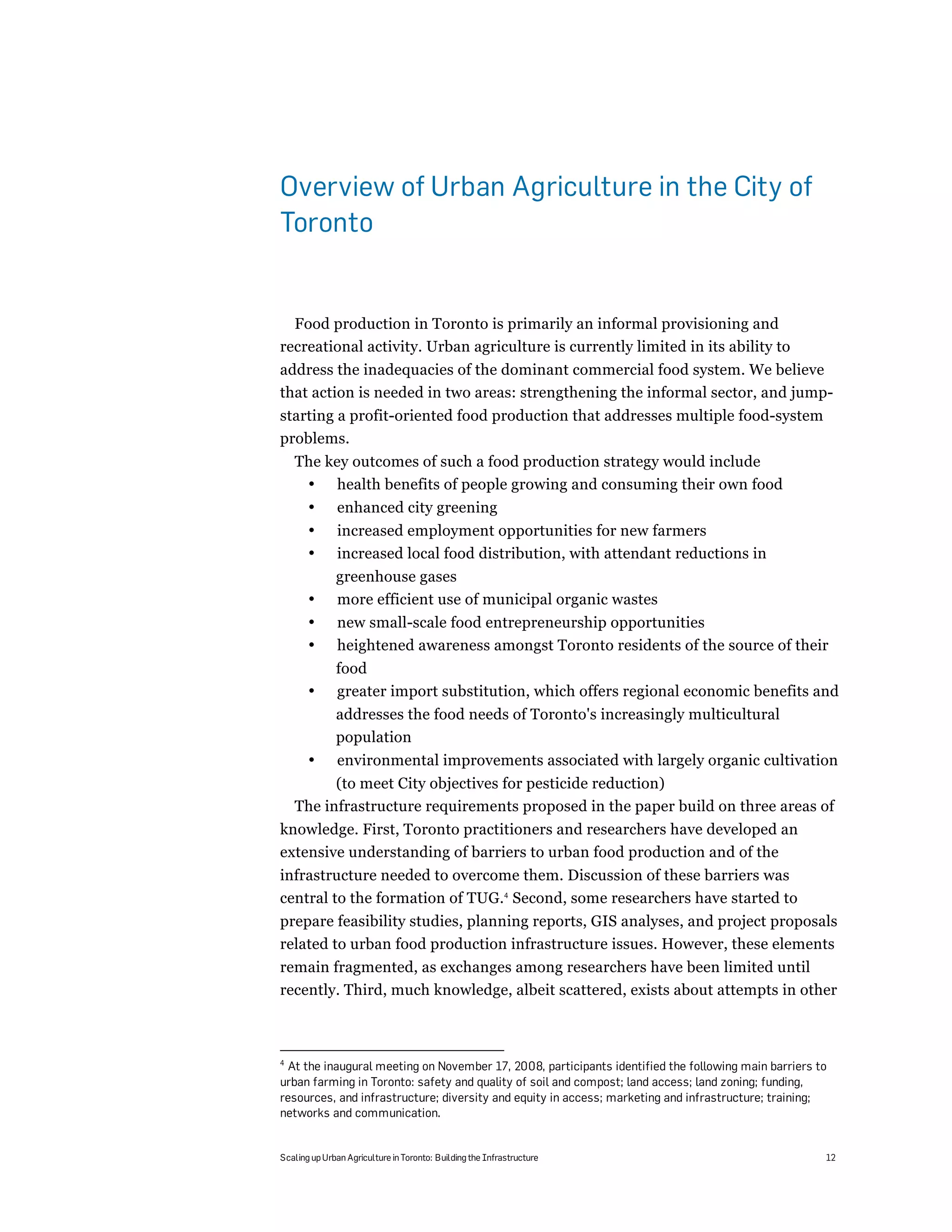Overview of Urban Agriculture in the City of
Toronto


  Food production in Toronto is primarily an informal provisioning and
recreational activity. Urban agriculture is currently limited in its ability to
address the inadequacies of the dominant commercial food system. We believe
that action is needed in two areas: strengthening the informal sector, and jump-
starting a profit-oriented food production that addresses multiple food-system
problems.
    The key outcomes of such a food production strategy would include
     • health benefits of people growing and consuming their own food
       •       enhanced city greening
       •       increased employment opportunities for new farmers
       •       increased local food distribution, with attendant reductions in
              greenhouse gases
       •      more efficient use of municipal organic wastes
       •       new small-scale food entrepreneurship opportunities
       •       heightened awareness amongst Toronto residents of the source of their
              food
       •      greater import substitution, which offers regional economic benefits and
              addresses the food needs of Toronto's increasingly multicultural
              population
       •       environmental improvements associated with largely organic cultivation
          (to meet City objectives for pesticide reduction)
    The infrastructure requirements proposed in the paper build on three areas of
knowledge. First, Toronto practitioners and researchers have developed an
extensive understanding of barriers to urban food production and of the
infrastructure needed to overcome them. Discussion of these barriers was
central to the formation of TUG.4 Second, some researchers have started to
prepare feasibility studies, planning reports, GIS analyses, and project proposals
related to urban food production infrastructure issues. However, these elements
remain fragmented, as exchanges among researchers have been limited until
recently. Third, much knowledge, albeit scattered, exists about attempts in other



4
 At the inaugural meeting on November 17, 2008, participants identified the following main barriers to
urban farming in Toronto: safety and quality of soil and compost; land access; land zoning; funding,
resources, and infrastructure; diversity and equity in access; marketing and infrastructure; training;
networks and communication.


Scaling up Urban Agriculture in Toronto: Building the Infrastructure                                 12
 