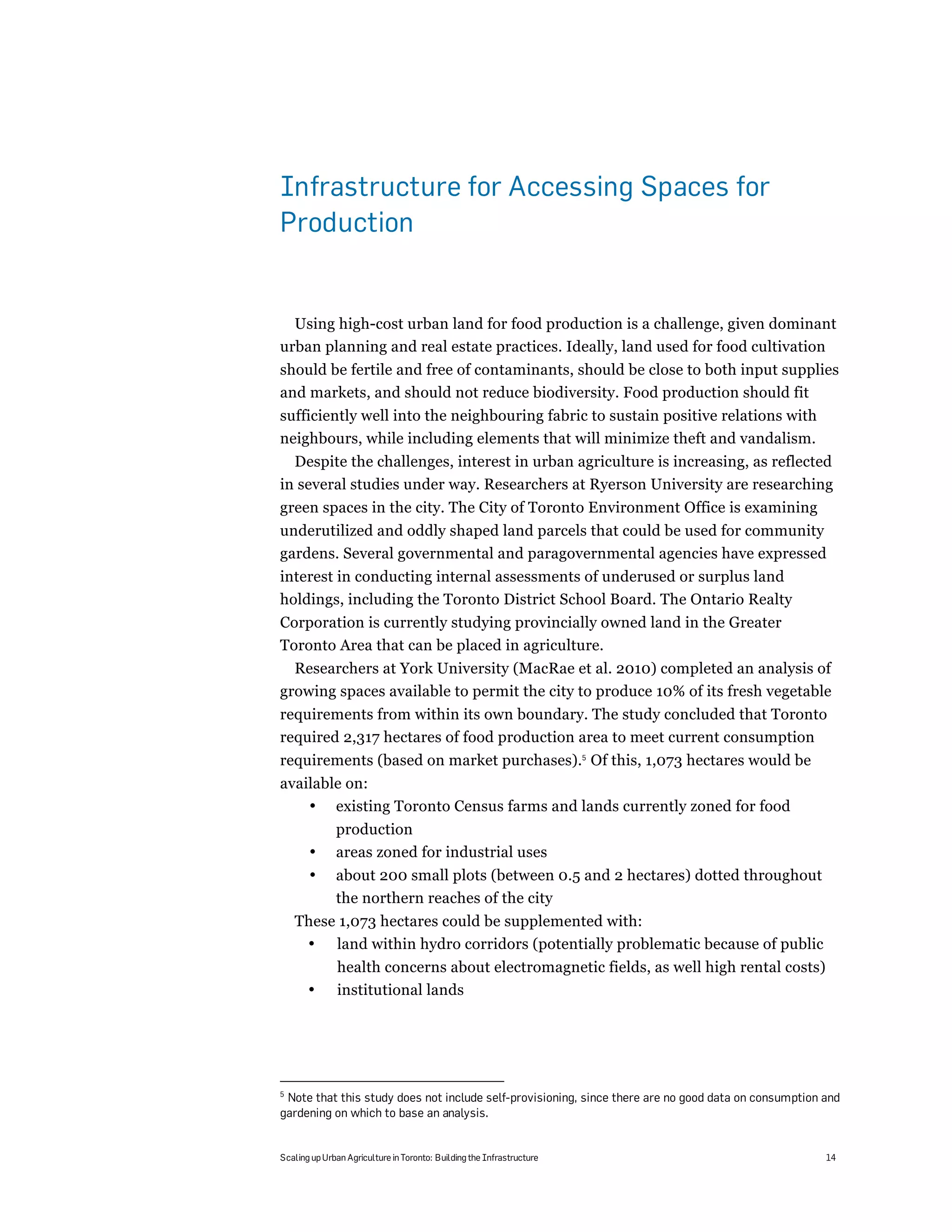 Infrastructure for Accessing Spaces for
Production


  Using high-cost urban land for food production is a challenge, given dominant
urban planning and real estate practices. Ideally, land used for food cultivation
should be fertile and free of contaminants, should be close to both input supplies
and markets, and should not reduce biodiversity. Food production should fit
sufficiently well into the neighbouring fabric to sustain positive relations with
neighbours, while including elements that will minimize theft and vandalism.
  Despite the challenges, interest in urban agriculture is increasing, as reflected
in several studies under way. Researchers at Ryerson University are researching
green spaces in the city. The City of Toronto Environment Office is examining
underutilized and oddly shaped land parcels that could be used for community
gardens. Several governmental and paragovernmental agencies have expressed
interest in conducting internal assessments of underused or surplus land
holdings, including the Toronto District School Board. The Ontario Realty
Corporation is currently studying provincially owned land in the Greater
Toronto Area that can be placed in agriculture.
  Researchers at York University (MacRae et al. 2010) completed an analysis of
growing spaces available to permit the city to produce 10% of its fresh vegetable
requirements from within its own boundary. The study concluded that Toronto
required 2,317 hectares of food production area to meet current consumption
requirements (based on market purchases).5 Of this, 1,073 hectares would be
available on:
    • existing Toronto Census farms and lands currently zoned for food
              production
       •      areas zoned for industrial uses
       •      about 200 small plots (between 0.5 and 2 hectares) dotted throughout
              the northern reaches of the city
    These 1,073 hectares could be supplemented with:
     • land within hydro corridors (potentially problematic because of public
               health concerns about electromagnetic fields, as well high rental costs)
       •       institutional lands




5
 Note that this study does not include self-provisioning, since there are no good data on consumption and
gardening on which to base an analysis.


Scaling up Urban Agriculture in Toronto: Building the Infrastructure                                  14
 