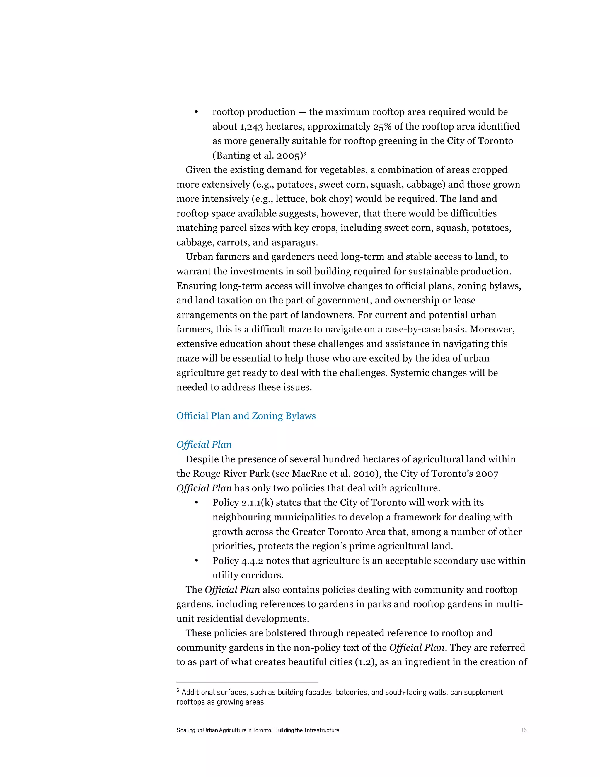 •       rooftop production — the maximum rooftop area required would be
               about 1,243 hectares, approximately 25% of the rooftop area identified
               as more generally suitable for rooftop greening in the City of Toronto
          (Banting et al. 2005)6
    Given the existing demand for vegetables, a combination of areas cropped
more extensively (e.g., potatoes, sweet corn, squash, cabbage) and those grown
more intensively (e.g., lettuce, bok choy) would be required. The land and
rooftop space available suggests, however, that there would be difficulties
matching parcel sizes with key crops, including sweet corn, squash, potatoes,
cabbage, carrots, and asparagus.
  Urban farmers and gardeners need long-term and stable access to land, to
warrant the investments in soil building required for sustainable production.
Ensuring long-term access will involve changes to official plans, zoning bylaws,
and land taxation on the part of government, and ownership or lease
arrangements on the part of landowners. For current and potential urban
farmers, this is a difficult maze to navigate on a case-by-case basis. Moreover,
extensive education about these challenges and assistance in navigating this
maze will be essential to help those who are excited by the idea of urban
agriculture get ready to deal with the challenges. Systemic changes will be
needed to address these issues.

Official Plan and Zoning Bylaws

Official Plan
  Despite the presence of several hundred hectares of agricultural land within
the Rouge River Park (see MacRae et al. 2010), the City of Toronto’s 2007
Official Plan has only two policies that deal with agriculture.
    • Policy 2.1.1(k) states that the City of Toronto will work with its
               neighbouring municipalities to develop a framework for dealing with
               growth across the Greater Toronto Area that, among a number of other
               priorities, protects the region’s prime agricultural land.
       •       Policy 4.4.2 notes that agriculture is an acceptable secondary use within
               utility corridors.
  The Official Plan also contains policies dealing with community and rooftop
gardens, including references to gardens in parks and rooftop gardens in multi-
unit residential developments.
  These policies are bolstered through repeated reference to rooftop and
community gardens in the non-policy text of the Official Plan. They are referred
to as part of what creates beautiful cities (1.2), as an ingredient in the creation of

6
 Additional surfaces, such as building facades, balconies, and south-facing walls, can supplement
rooftops as growing areas.


Scaling up Urban Agriculture in Toronto: Building the Infrastructure                                15
 