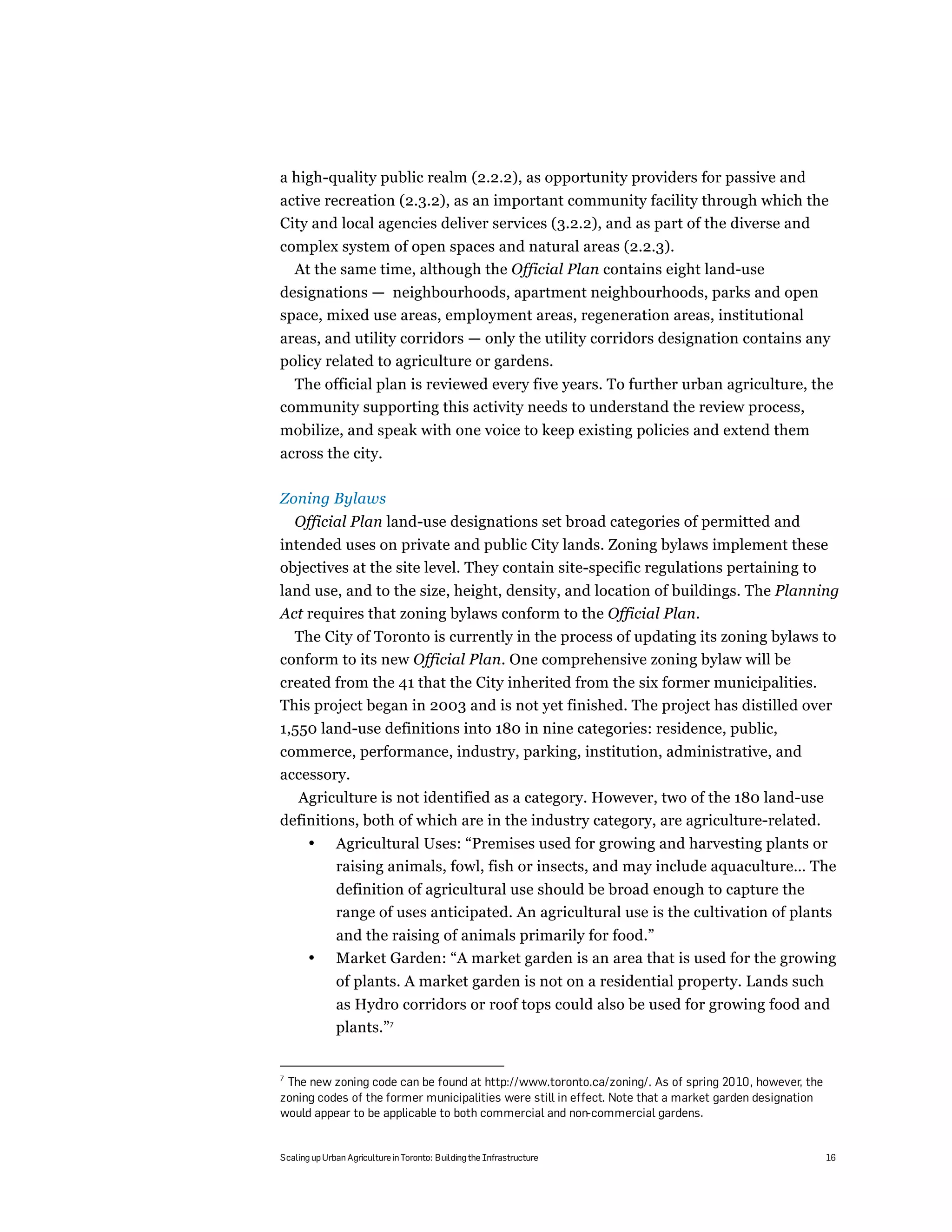 a high-quality public realm (2.2.2), as opportunity providers for passive and
active recreation (2.3.2), as an important community facility through which the
City and local agencies deliver services (3.2.2), and as part of the diverse and
complex system of open spaces and natural areas (2.2.3).
  At the same time, although the Official Plan contains eight land-use
designations — neighbourhoods, apartment neighbourhoods, parks and open
space, mixed use areas, employment areas, regeneration areas, institutional
areas, and utility corridors — only the utility corridors designation contains any
policy related to agriculture or gardens.
  The official plan is reviewed every five years. To further urban agriculture, the
community supporting this activity needs to understand the review process,
mobilize, and speak with one voice to keep existing policies and extend them
across the city.

Zoning Bylaws
    Official Plan land-use designations set broad categories of permitted and
intended uses on private and public City lands. Zoning bylaws implement these
objectives at the site level. They contain site-specific regulations pertaining to
land use, and to the size, height, density, and location of buildings. The Planning
Act requires that zoning bylaws conform to the Official Plan.
  The City of Toronto is currently in the process of updating its zoning bylaws to
conform to its new Official Plan. One comprehensive zoning bylaw will be
created from the 41 that the City inherited from the six former municipalities.
This project began in 2003 and is not yet finished. The project has distilled over
1,550 land-use definitions into 180 in nine categories: residence, public,
commerce, performance, industry, parking, institution, administrative, and
accessory.
  Agriculture is not identified as a category. However, two of the 180 land-use
definitions, both of which are in the industry category, are agriculture-related.
       •      Agricultural Uses: “Premises used for growing and harvesting plants or
              raising animals, fowl, fish or insects, and may include aquaculture… The
              definition of agricultural use should be broad enough to capture the
              range of uses anticipated. An agricultural use is the cultivation of plants
              and the raising of animals primarily for food.”
       •      Market Garden: “A market garden is an area that is used for the growing
              of plants. A market garden is not on a residential property. Lands such
              as Hydro corridors or roof tops could also be used for growing food and
              plants.”7


7
 The new zoning code can be found at http://www.toronto.ca/zoning/. As of spring 2010, however, the
zoning codes of the former municipalities were still in effect. Note that a market garden designation
would appear to be applicable to both commercial and non-commercial gardens.


Scaling up Urban Agriculture in Toronto: Building the Infrastructure                                    16
 