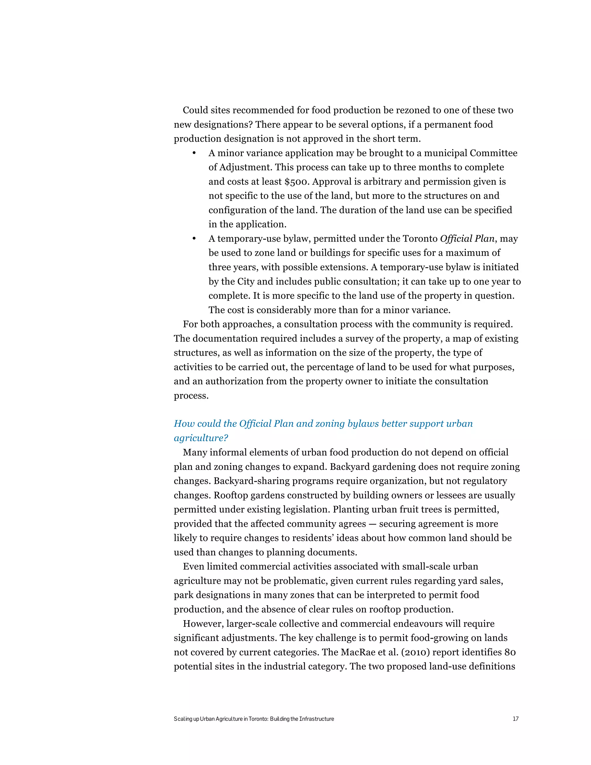 Could sites recommended for food production be rezoned to one of these two
new designations? There appear to be several options, if a permanent food
production designation is not approved in the short term.
       •      A minor variance application may be brought to a municipal Committee
              of Adjustment. This process can take up to three months to complete
              and costs at least $500. Approval is arbitrary and permission given is
              not specific to the use of the land, but more to the structures on and
              configuration of the land. The duration of the land use can be specified
              in the application.
       •      A temporary-use bylaw, permitted under the Toronto Official Plan, may
              be used to zone land or buildings for specific uses for a maximum of
              three years, with possible extensions. A temporary-use bylaw is initiated
              by the City and includes public consultation; it can take up to one year to
              complete. It is more specific to the land use of the property in question.
         The cost is considerably more than for a minor variance.
   For both approaches, a consultation process with the community is required.
The documentation required includes a survey of the property, a map of existing
structures, as well as information on the size of the property, the type of
activities to be carried out, the percentage of land to be used for what purposes,
and an authorization from the property owner to initiate the consultation
process.

How could the Official Plan and zoning bylaws better support urban
agriculture?
   Many informal elements of urban food production do not depend on official
plan and zoning changes to expand. Backyard gardening does not require zoning
changes. Backyard-sharing programs require organization, but not regulatory
changes. Rooftop gardens constructed by building owners or lessees are usually
permitted under existing legislation. Planting urban fruit trees is permitted,
provided that the affected community agrees — securing agreement is more
likely to require changes to residents’ ideas about how common land should be
used than changes to planning documents.
  Even limited commercial activities associated with small-scale urban
agriculture may not be problematic, given current rules regarding yard sales,
park designations in many zones that can be interpreted to permit food
production, and the absence of clear rules on rooftop production.
  However, larger-scale collective and commercial endeavours will require
significant adjustments. The key challenge is to permit food-growing on lands
not covered by current categories. The MacRae et al. (2010) report identifies 80
potential sites in the industrial category. The two proposed land-use definitions




Scaling up Urban Agriculture in Toronto: Building the Infrastructure                     17
 